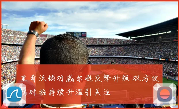 里奇沃顿对威尔逊交锋升级 双方攻防对抗持续升温引关注