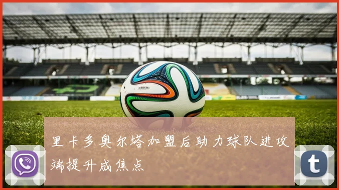 里卡多奥尔塔加盟后助力球队进攻端提升成焦点