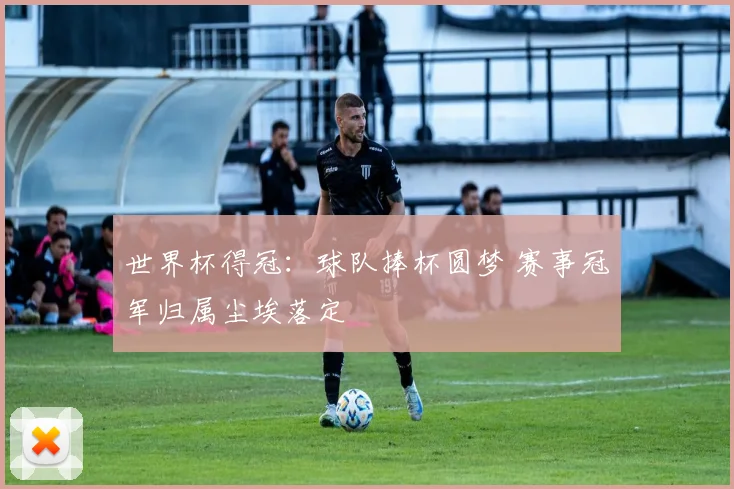 世界杯得冠:球队捧杯圆梦 赛事冠军归属尘埃落定