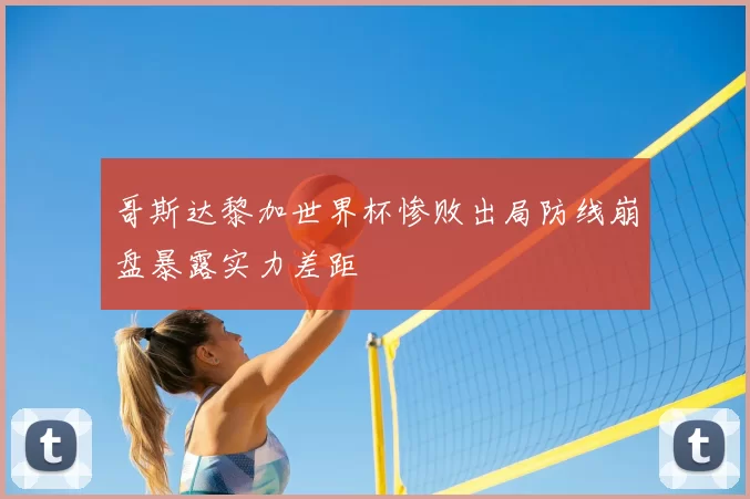 哥斯达黎加世界杯惨败出局防线崩盘暴露实力差距