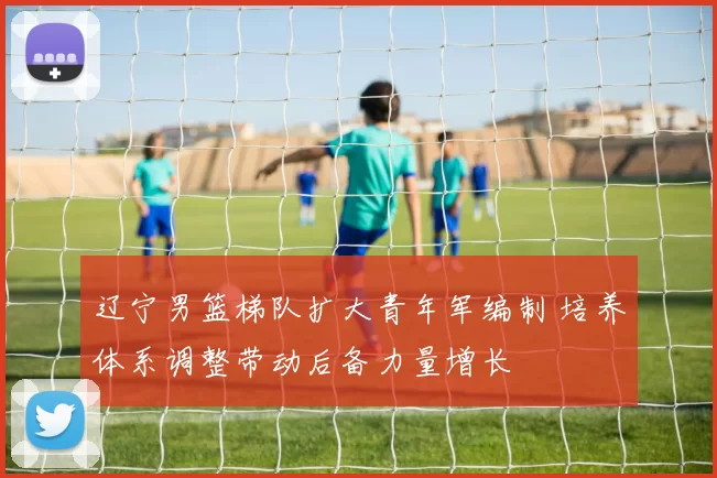 辽宁男篮梯队扩大青年军编制 培养体系调整带动后备力量增长