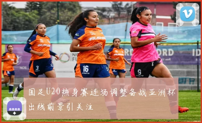 国足U20热身赛连场调整备战亚洲杯出线前景引关注