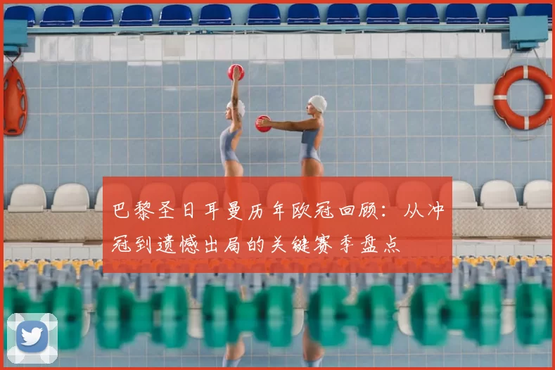 巴黎圣日耳曼历年欧冠回顾：从冲冠到遗憾出局的关键赛季盘点