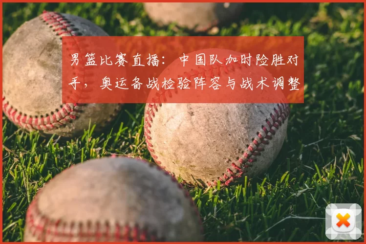 男篮比赛直播：中国队加时险胜对手，奥运备战检验阵容与战术调整