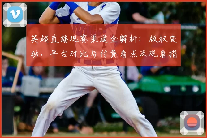 英超直播观赛渠道全解析:版权变动、平台对比与付费看点及观看指南