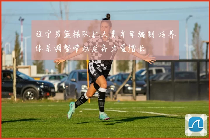 辽宁男篮梯队扩大青年军编制 培养体系调整带动后备力量增长