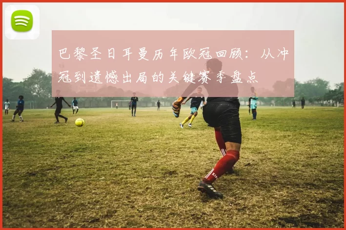 巴黎圣日耳曼历年欧冠回顾：从冲冠到遗憾出局的关键赛季盘点