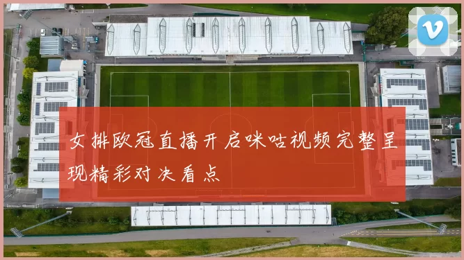 女排欧冠直播开启咪咕视频完整呈现精彩对决看点