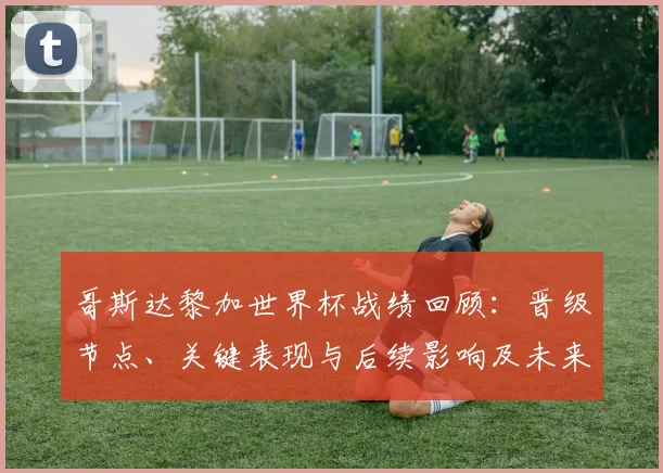 哥斯达黎加世界杯战绩回顾:晋级节点、关键表现与后续影响及未来备战看点