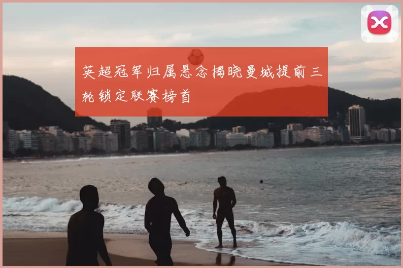 英超冠军归属悬念揭晓曼城提前三轮锁定联赛榜首