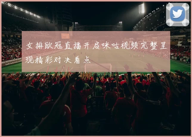 女排欧冠直播开启咪咕视频完整呈现精彩对决看点