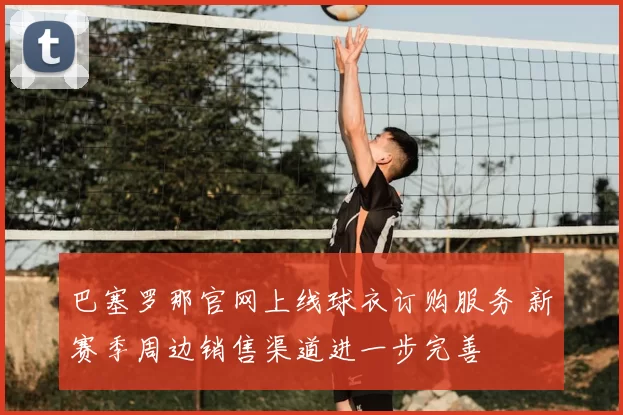 巴塞罗那官网上线球衣订购服务 新赛季周边销售渠道进一步完善