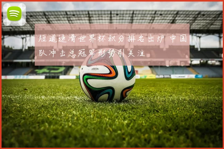 短道速滑世界杯积分排名出炉 中国队冲击总冠军形势引关注