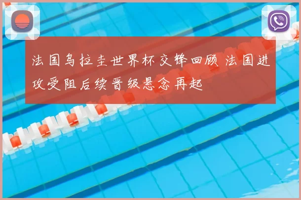 法国乌拉圭世界杯交锋回顾 法国进攻受阻后续晋级悬念再起