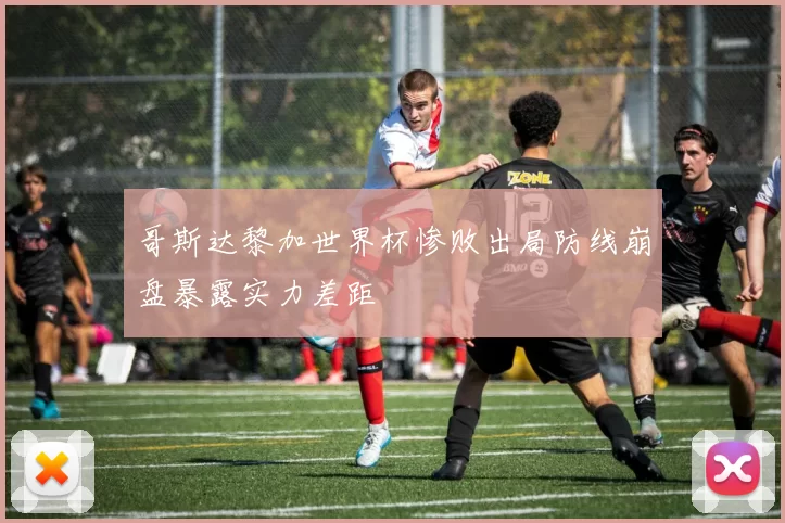 哥斯达黎加世界杯惨败出局防线崩盘暴露实力差距