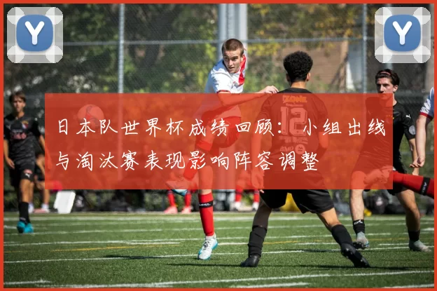 日本队世界杯成绩回顾：小组出线与淘汰赛表现影响阵容调整
