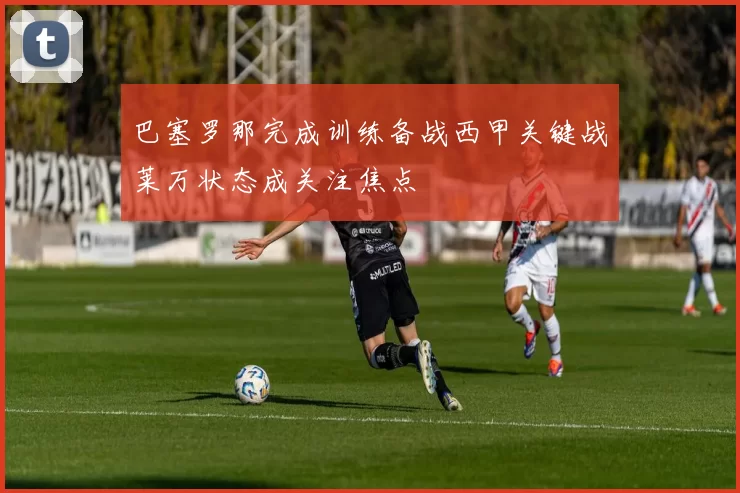 巴塞罗那完成训练备战西甲关键战莱万状态成关注焦点