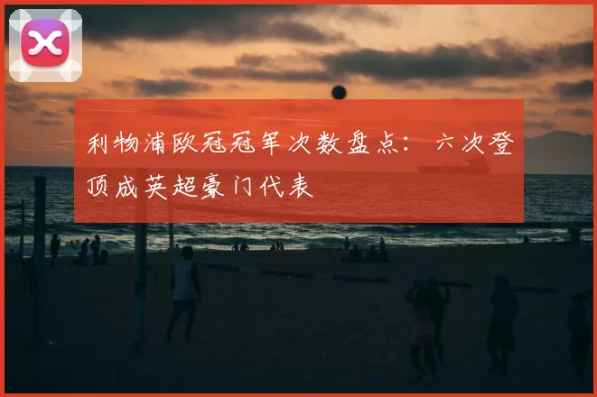 利物浦欧冠冠军次数盘点:六次登顶成英超豪门代表