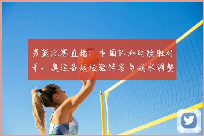 男篮比赛直播：中国队加时险胜对手，奥运备战检验阵容与战术调整