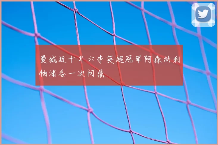 曼城近十年六夺英超冠军阿森纳利物浦各一次问鼎
